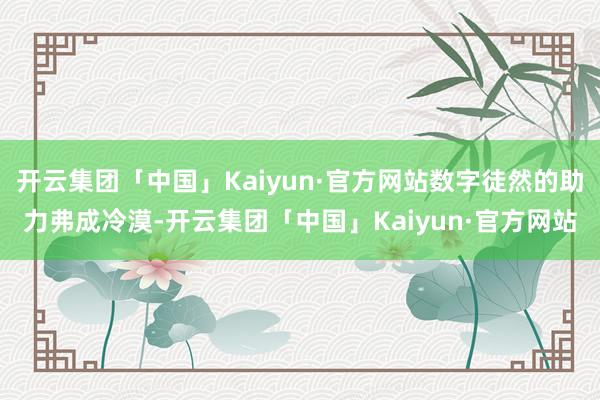 开云集团「中国」Kaiyun·官方网站数字徒然的助力弗成冷漠-开云集团「中国」Kaiyun·官方网站