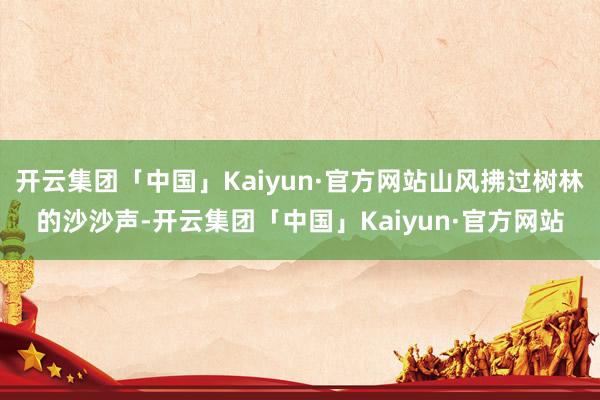 开云集团「中国」Kaiyun·官方网站山风拂过树林的沙沙声-开云集团「中国」Kaiyun·官方网站