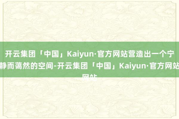 开云集团「中国」Kaiyun·官方网站营造出一个宁静而蔼然的空间-开云集团「中国」Kaiyun·官方网站