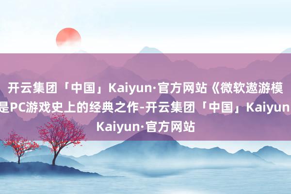 开云集团「中国」Kaiyun·官方网站《微软遨游模拟》一直是PC游戏史上的经典之作-开云集团「中国」Kaiyun·官方网站