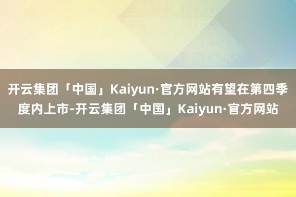 开云集团「中国」Kaiyun·官方网站有望在第四季度内上市-开云集团「中国」Kaiyun·官方网站