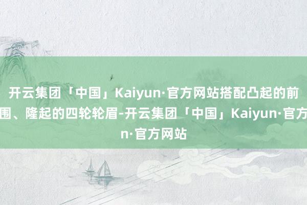 开云集团「中国」Kaiyun·官方网站搭配凸起的前后包围、隆起的四轮轮眉-开云集团「中国」Kaiyun·官方网站