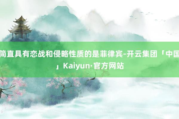 简直具有恋战和侵略性质的是菲律宾-开云集团「中国」Kaiyun·官方网站