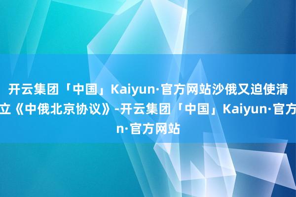 开云集团「中国」Kaiyun·官方网站沙俄又迫使清廷订立《中俄北京协议》-开云集团「中国」Kaiyun·官方网站