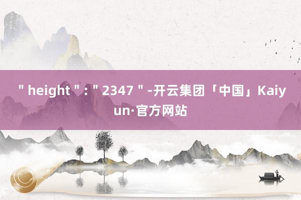 ＂height＂:＂2347＂-开云集团「中国」Kaiyun·官方网站