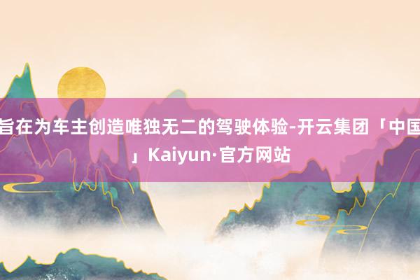 旨在为车主创造唯独无二的驾驶体验-开云集团「中国」Kaiyun·官方网站