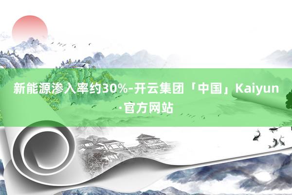 新能源渗入率约30%-开云集团「中国」Kaiyun·官方网站