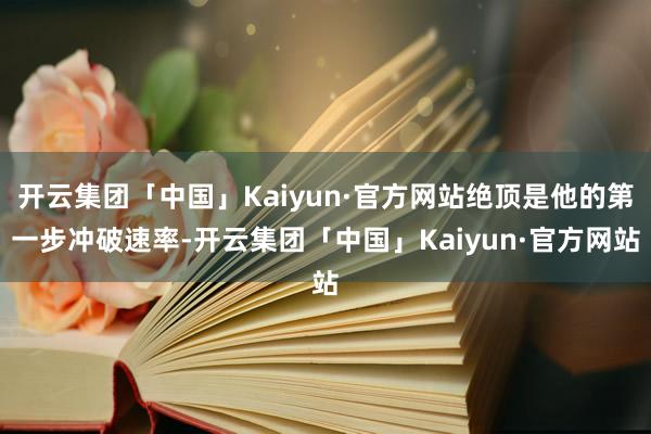 开云集团「中国」Kaiyun·官方网站绝顶是他的第一步冲破速率-开云集团「中国」Kaiyun·官方网站