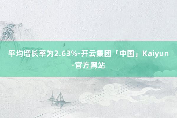 平均增长率为2.63%-开云集团「中国」Kaiyun·官方网站