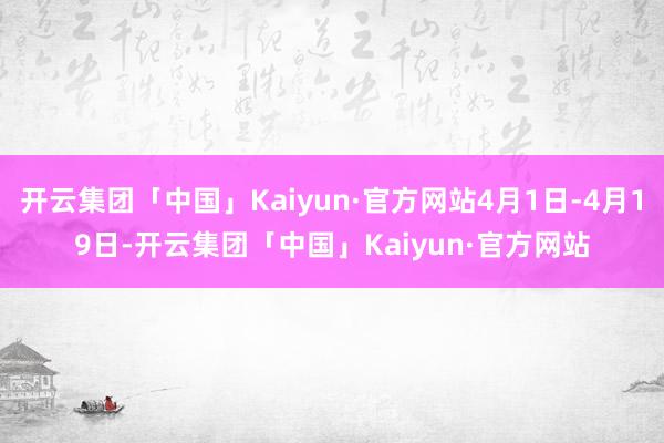 开云集团「中国」Kaiyun·官方网站4月1日-4月19日-开云集团「中国」Kaiyun·官方网站