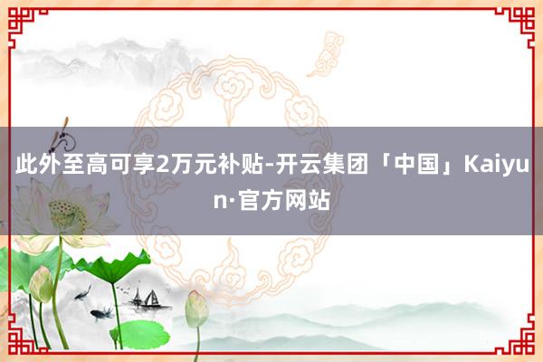 此外至高可享2万元补贴-开云集团「中国」Kaiyun·官方网站