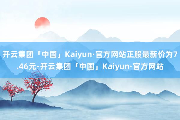 开云集团「中国」Kaiyun·官方网站正股最新价为7.46元-开云集团「中国」Kaiyun·官方网站