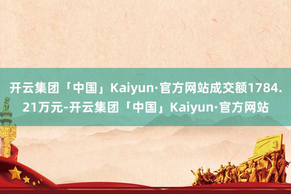 开云集团「中国」Kaiyun·官方网站成交额1784.21万元-开云集团「中国」Kaiyun·官方网站