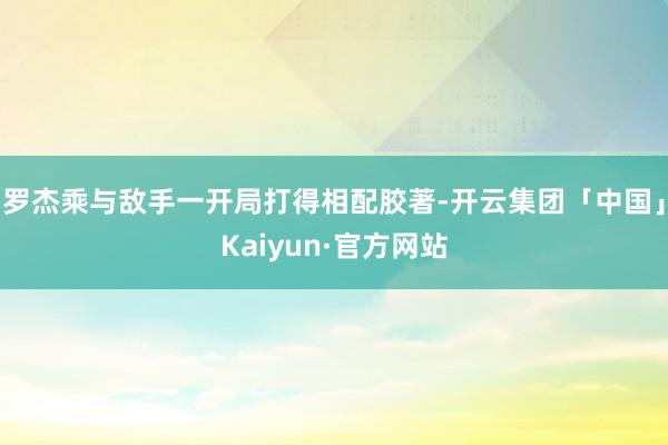 罗杰乘与敌手一开局打得相配胶著-开云集团「中国」Kaiyun·官方网站