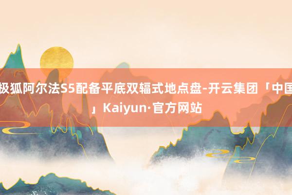 极狐阿尔法S5配备平底双辐式地点盘-开云集团「中国」Kaiyun·官方网站