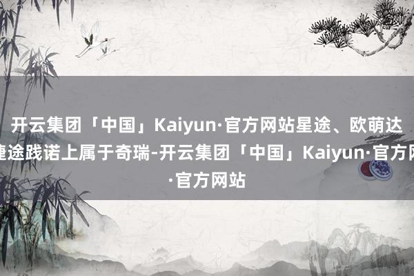 开云集团「中国」Kaiyun·官方网站星途、欧萌达和捷途践诺上属于奇瑞-开云集团「中国」Kaiyun·官方网站