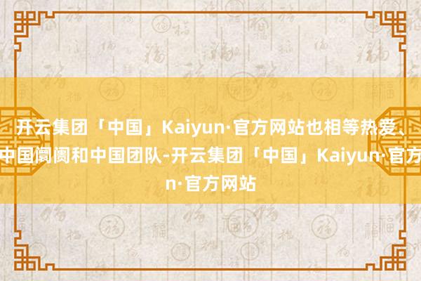 开云集团「中国」Kaiyun·官方网站也相等热爱、夺目中国阛阓和中国团队-开云集团「中国」Kaiyun·官方网站