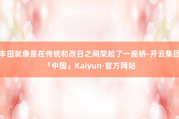 丰田就像是在传统和改日之间架起了一座桥-开云集团「中国」Kaiyun·官方网站