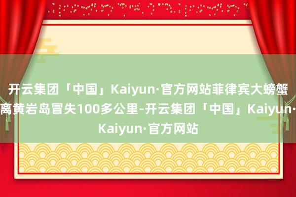 开云集团「中国」Kaiyun·官方网站菲律宾大螃蟹船仍是距离黄岩岛冒失100多公里-开云集团「中国」Kaiyun·官方网站