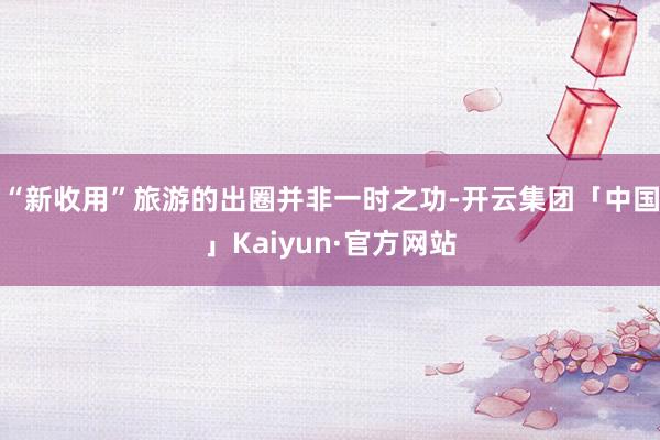 “新收用”旅游的出圈并非一时之功-开云集团「中国」Kaiyun·官方网站