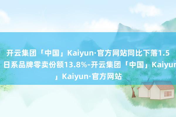 开云集团「中国」Kaiyun·官方网站同比下落1.5个百分点；日系品牌零卖份额13.8%-开云集团「中国」Kaiyun·官方网站