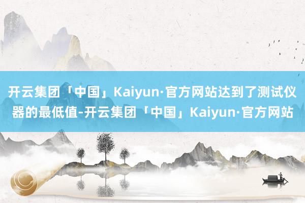 开云集团「中国」Kaiyun·官方网站达到了测试仪器的最低值-开云集团「中国」Kaiyun·官方网站