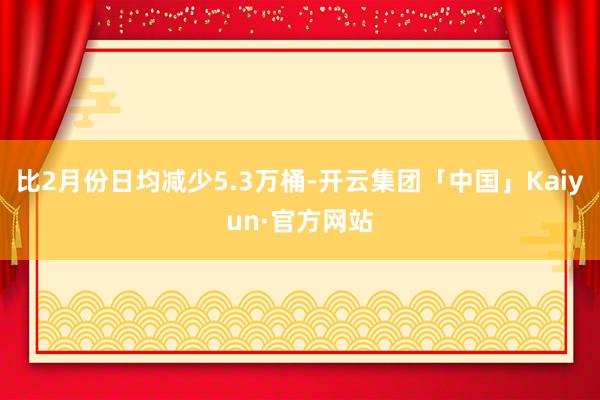 比2月份日均减少5.3万桶-开云集团「中国」Kaiyun·官方网站