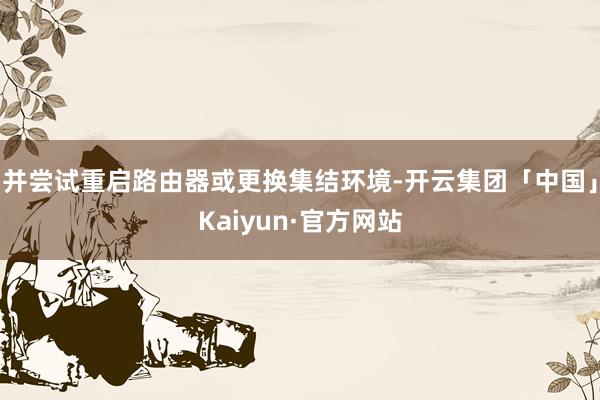 并尝试重启路由器或更换集结环境-开云集团「中国」Kaiyun·官方网站