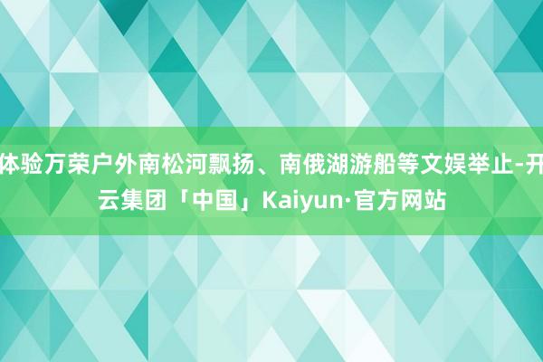 体验万荣户外南松河飘扬、南俄湖游船等文娱举止-开云集团「中国」Kaiyun·官方网站