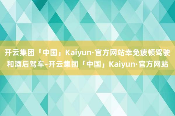 开云集团「中国」Kaiyun·官方网站幸免疲顿驾驶和酒后驾车-开云集团「中国」Kaiyun·官方网站