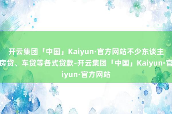 开云集团「中国」Kaiyun·官方网站不少东谈主牵涉着房贷、车贷等各式贷款-开云集团「中国」Kaiyun·官方网站