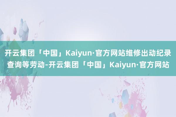 开云集团「中国」Kaiyun·官方网站维修出动纪录查询等劳动-开云集团「中国」Kaiyun·官方网站