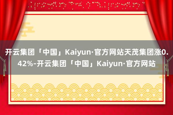 开云集团「中国」Kaiyun·官方网站天茂集团涨0.42%-开云集团「中国」Kaiyun·官方网站