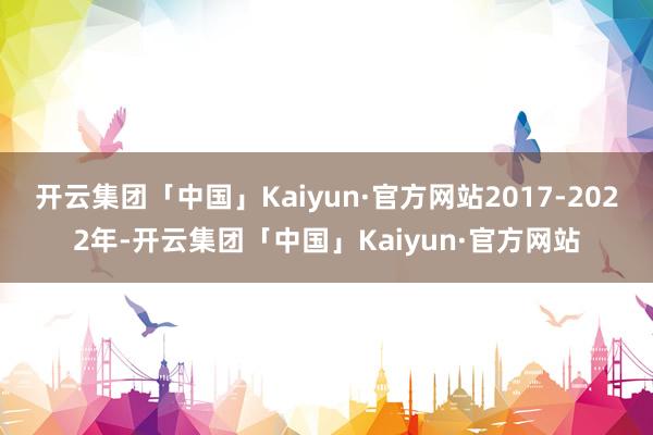 开云集团「中国」Kaiyun·官方网站2017-2022年-开云集团「中国」Kaiyun·官方网站