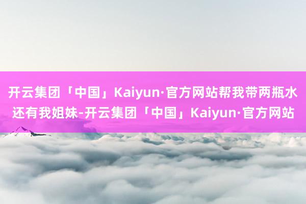 开云集团「中国」Kaiyun·官方网站帮我带两瓶水还有我姐妹-开云集团「中国」Kaiyun·官方网站