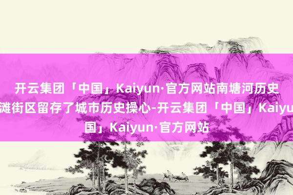 开云集团「中国」Kaiyun·官方网站南塘河历史街区与老外滩街区留存了城市历史操心-开云集团「中国」Kaiyun·官方网站