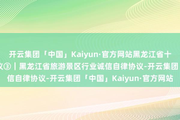 开云集团「中国」Kaiyun·官方网站黑龙江省十大涉旅行业诚信自律协议③｜黑龙江省旅游景区行业诚信自律协议-开云集团「中国」Kaiyun·官方网站