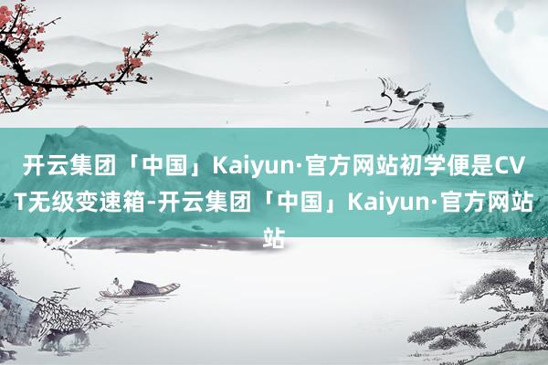 开云集团「中国」Kaiyun·官方网站初学便是CVT无级变速箱-开云集团「中国」Kaiyun·官方网站