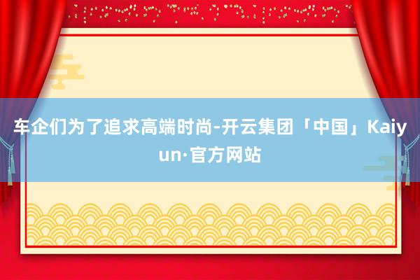 车企们为了追求高端时尚-开云集团「中国」Kaiyun·官方网站