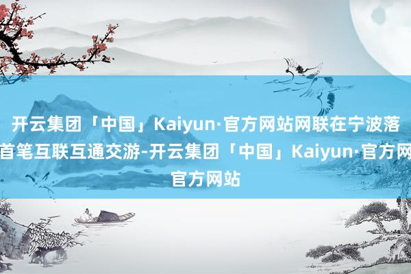 开云集团「中国」Kaiyun·官方网站网联在宁波落地首笔互联互通交游-开云集团「中国」Kaiyun·官方网站