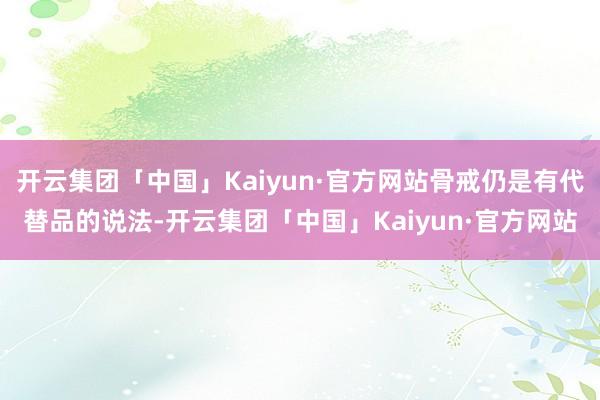 开云集团「中国」Kaiyun·官方网站骨戒仍是有代替品的说法-开云集团「中国」Kaiyun·官方网站