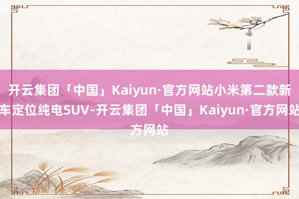 开云集团「中国」Kaiyun·官方网站小米第二款新车定位纯电SUV-开云集团「中国」Kaiyun·官方网站