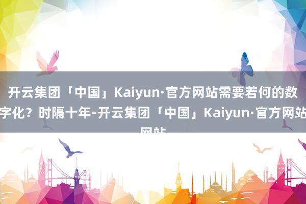 开云集团「中国」Kaiyun·官方网站需要若何的数字化？时隔十年-开云集团「中国」Kaiyun·官方网站