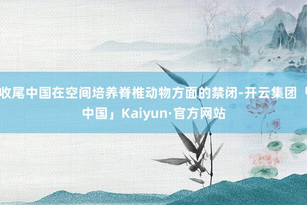 收尾中国在空间培养脊椎动物方面的禁闭-开云集团「中国」Kaiyun·官方网站