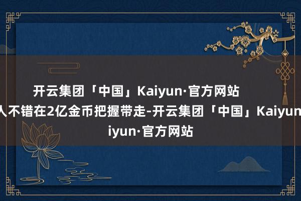 开云集团「中国」Kaiyun·官方网站        基本上王人不错在2亿金币把握带走-开云集团「中国」Kaiyun·官方网站