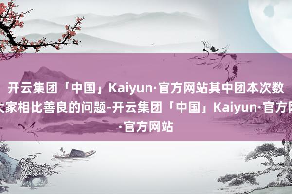 开云集团「中国」Kaiyun·官方网站其中团本次数是大家相比善良的问题-开云集团「中国」Kaiyun·官方网站