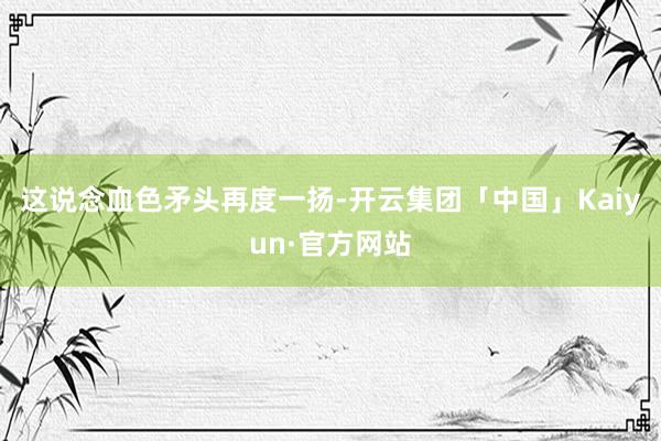 这说念血色矛头再度一扬-开云集团「中国」Kaiyun·官方网站