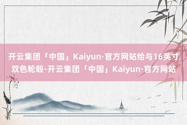 开云集团「中国」Kaiyun·官方网站给与16英寸双色轮毂-开云集团「中国」Kaiyun·官方网站