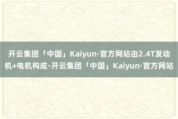 开云集团「中国」Kaiyun·官方网站由2.4T发动机+电机构成-开云集团「中国」Kaiyun·官方网站