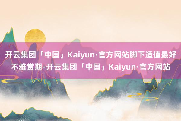 开云集团「中国」Kaiyun·官方网站脚下适值最好不雅赏期-开云集团「中国」Kaiyun·官方网站